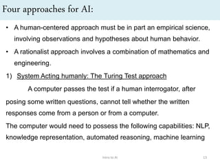 Four approaches for AI:
• A human-centered approach must be in part an empirical science,
involving observations and hypotheses about human behavior.
• A rationalist approach involves a combination of mathematics and
engineering.
1) System Acting humanly: The Turing Test approach
A computer passes the test if a human interrogator, after
posing some written questions, cannot tell whether the written
responses come from a person or from a computer.
The computer would need to possess the following capabilities: NLP,
knowledge representation, automated reasoning, machine learning
Intro to AI 13
 