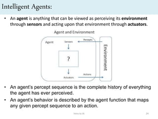 Intelligent Agents:
• An agent is anything that can be viewed as perceiving its environment
through sensors and acting upon that environment through actuators.
• An agent’s percept sequence is the complete history of everything
the agent has ever perceived.
• An agent’s behavior is described by the agent function that maps
any given percept sequence to an action.
Intro to AI 24
 