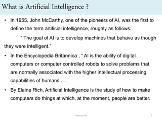 What is Artificial Intelligence ?
• In 1955, John McCarthy, one of the pioneers of AI, was the first to
define the term artificial intelligence, roughly as follows:
“ The goal of AI is to develop machines that behave as though
they were intelligent.”
• In the Encyclopedia Britannica , “ AI is the ability of digital
computers or computer controlled robots to solve problems that
are normally associated with the higher intellectual processing
capabilities of humans . . .
• By Elaine Rich, Artificial Intelligence is the study of how to make
computers do things at which, at the moment, people are better.
Intro to AI 5
 