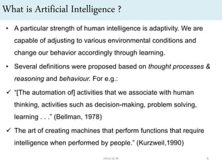 What is Artificial Intelligence ?
• A particular strength of human intelligence is adaptivity. We are
capable of adjusting to various environmental conditions and
change our behavior accordingly through learning.
• Several definitions were proposed based on thought processes &
reasoning and behaviour. For e.g.:
 “[The automation of] activities that we associate with human
thinking, activities such as decision-making, problem solving,
learning . . .” (Bellman, 1978)
 The art of creating machines that perform functions that require
intelligence when performed by people.” (Kurzweil,1990)
Intro to AI 6
 