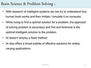 Brain Science & Problem Solving :
• With research of intelligent systems we can try to understand how
human brain works and then imitate / simulate it on computer.
• While trying to find a optimal solution for a problem, the approach
of solving problem is secondary and first and foremost is the
optimal intelligent solution to the problem.
• AI doesn’t employ a fixed method.
• AI also offers a broad palette of effective solutions for widely
varying applications.
Intro to AI 9
 