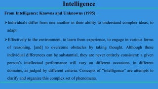 Intelligence
From Intelligence: Knowns and Unknowns (1995)
Individuals differ from one another in their ability to understand complex ideas, to
adapt
Effectively to the environment, to learn from experience, to engage in various forms
of reasoning, [and] to overcome obstacles by taking thought. Although these
individual differences can be substantial, they are never entirely consistent: a given
person’s intellectual performance will vary on different occasions, in different
domains, as judged by different criteria. Concepts of “intelligence” are attempts to
clarify and organize this complex set of phenomena.
 