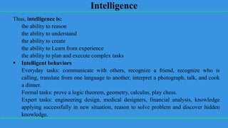 Intelligence
Thus, intelligence is:
the ability to reason
the ability to understand
the ability to create
the ability to Learn from experience
the ability to plan and execute complex tasks
 Intelligent behaviors
Everyday tasks: communicate with others, recognize a friend, recognize who is
calling, translate from one language to another, interpret a photograph, talk, and cook
a dinner.
Formal tasks: prove a logic theorem, geometry, calculus, play chess.
Expert tasks: engineering design, medical designers, financial analysis, knowledge
applying successfully in new situation, reason to solve problem and discover hidden
knowledge.
 