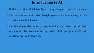 Introduction to AI
• Definitions of artificial intelligence vary along two main dimensions.
• The ones are concerned with thought processes and reasoning, whereas
the ones address behavior.
• The definitions also measure success in terms of human performance,
whereas the other ones measure against an ideal concept of intelligence,
which we will call rationality.
 