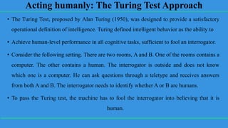Acting humanly: The Turing Test Approach
• The Turing Test, proposed by Alan Turing (1950), was designed to provide a satisfactory
operational definition of intelligence. Turing defined intelligent behavior as the ability to
• Achieve human-level performance in all cognitive tasks, sufficient to fool an interrogator.
• Consider the following setting. There are two rooms, A and B. One of the rooms contains a
computer. The other contains a human. The interrogator is outside and does not know
which one is a computer. He can ask questions through a teletype and receives answers
from both A and B. The interrogator needs to identify whether A or B are humans.
• To pass the Turing test, the machine has to fool the interrogator into believing that it is
human.
 