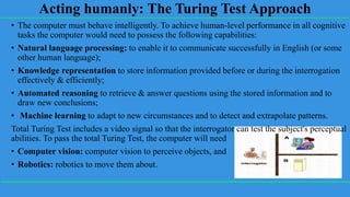 Acting humanly: The Turing Test Approach
• The computer must behave intelligently. To achieve human-level performance in all cognitive
tasks the computer would need to possess the following capabilities:
• Natural language processing: to enable it to communicate successfully in English (or some
other human language);
• Knowledge representation to store information provided before or during the interrogation
effectively & efficiently;
• Automated reasoning to retrieve & answer questions using the stored information and to
draw new conclusions;
• Machine learning to adapt to new circumstances and to detect and extrapolate patterns.
Total Turing Test includes a video signal so that the interrogator can test the subject's perceptual
abilities. To pass the total Turing Test, the computer will need
• Computer vision: computer vision to perceive objects, and
• Robotics: robotics to move them about.
 