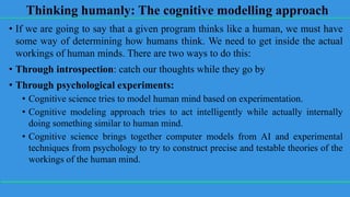 Thinking humanly: The cognitive modelling approach
• If we are going to say that a given program thinks like a human, we must have
some way of determining how humans think. We need to get inside the actual
workings of human minds. There are two ways to do this:
• Through introspection: catch our thoughts while they go by
• Through psychological experiments:
• Cognitive science tries to model human mind based on experimentation.
• Cognitive modeling approach tries to act intelligently while actually internally
doing something similar to human mind.
• Cognitive science brings together computer models from AI and experimental
techniques from psychology to try to construct precise and testable theories of the
workings of the human mind.
 
