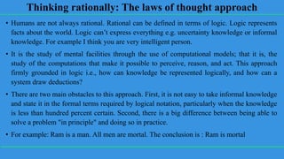 Thinking rationally: The laws of thought approach
• Humans are not always rational. Rational can be defined in terms of logic. Logic represents
facts about the world. Logic can’t express everything e.g. uncertainty knowledge or informal
knowledge. For example I think you are very intelligent person.
• It is the study of mental facilities through the use of computational models; that it is, the
study of the computations that make it possible to perceive, reason, and act. This approach
firmly grounded in logic i.e., how can knowledge be represented logically, and how can a
system draw deductions?
• There are two main obstacles to this approach. First, it is not easy to take informal knowledge
and state it in the formal terms required by logical notation, particularly when the knowledge
is less than hundred percent certain. Second, there is a big difference between being able to
solve a problem "in principle" and doing so in practice.
• For example: Ram is a man. All men are mortal. The conclusion is : Ram is mortal
 