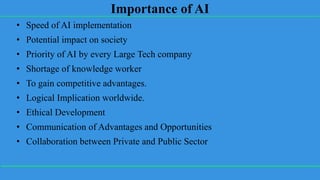 Importance of AI
• Speed of AI implementation
• Potential impact on society
• Priority of AI by every Large Tech company
• Shortage of knowledge worker
• To gain competitive advantages.
• Logical Implication worldwide.
• Ethical Development
• Communication of Advantages and Opportunities
• Collaboration between Private and Public Sector
 