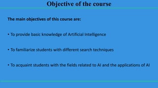 Objective of the course
The main objectives of this course are:
• To provide basic knowledge of Artificial Intelligence
• To familiarize students with different search techniques
• To acquaint students with the fields related to AI and the applications of AI
 