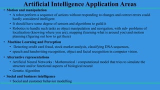 Artificial Intelligence Application Areas
• Motion and manipulation
• A robot perform a sequence of actions without responding to changes and correct errors could
hardly considered intelligent
• It should have some degree of sensors and algorithms to guild it
• Robotics to handle such tasks as object manipulation and navigation, with sub- problems of
localization (knowing where you are), mapping (learning what is around you) and motion
planning (figuring out how to get there)
• Machine Learning and Perception
• Detecting credit card fraud, stock market analysis, classifying DNA sequences,
• speech and handwriting recognition, object and facial recognition in computer vision.
• Alternative representations
• Artificial Neural Networks : Mathematical / computational model that tries to simulate the
structure and/or functional aspects of biological neural
• Genetic Algorithm
• Social and business intelligence
• Social and customer behavior modelling
 