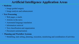 Artificial Intelligence Application Areas
• Medicine
• Image guided surgery
• Image analysis and enhancement
• Text Processing
• Web pages, e-mails
• Articles in the news
• Automated language translation
• Information retrieval
• Text classification and organization
• Document summarization
• Planning and Workflow Systems
• Modelling, task setting, planning, execution, monitoring and coordination of activities
 