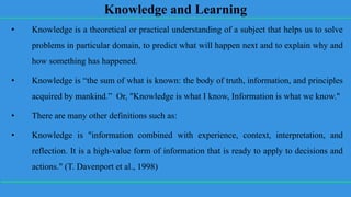 Knowledge and Learning
• Knowledge is a theoretical or practical understanding of a subject that helps us to solve
problems in particular domain, to predict what will happen next and to explain why and
how something has happened.
• Knowledge is “the sum of what is known: the body of truth, information, and principles
acquired by mankind.” Or, "Knowledge is what I know, Information is what we know."
• There are many other definitions such as:
• Knowledge is "information combined with experience, context, interpretation, and
reflection. It is a high-value form of information that is ready to apply to decisions and
actions." (T. Davenport et al., 1998)
 