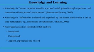 Knowledge and Learning
• Knowledge is “human expertise stored in a person’s mind, gained through experience, and
interaction with the person’s environment." (Sunasee and Sewery, 2002)
• Knowledge is “information evaluated and organized by the human mind so that it can be
used purposefully, e.g., conclusions or explanations." (Rousa, 2002)
• Knowledge consists of information that has been:
• Interpreted,
• Categorized,
• Applied, experienced and revised
 