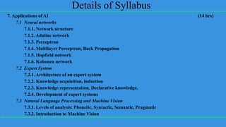 Details of Syllabus
7. Applications of AI (14 hrs)
7.1 Neural networks
7.1.1. Network structure
7.1.2. Adaline network
7.1.3. Perceptron
7.1.4. Multilayer Perceptron, Back Propagation
7.1.5. Hopfield network
7.1.6. Kohonen network
7.2 Expert System
7.2.1. Architecture of an expert system
7.2.2. Knowledge acquisition, induction
7.2.3. Knowledge representation, Declarative knowledge,
7.2.4. Development of expert systems
7.3 Natural Language Processing and Machine Vision
7.3.1. Levels of analysis: Phonetic, Syntactic, Semantic, Pragmatic
7.3.2. Introduction to Machine Vision
 