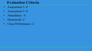 Evaluation Criteria
• Assessment 1- 4
• Assessment 2- 8
• Attendance - 4
• Homework -2
• Class Performance -2
 
