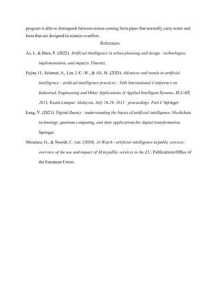program is able to distinguish between noises coming from pipes that normally carry water and
lines that are designed to contain overflow.
References
As, I., & Basu, P. (2022). Artificial intelligence in urban planning and design : technologies,
implementation, and impacts. Elsevier.
Fujita, H., Selamat, A., Lin, J. C.-W., & Ali, M. (2021). Advances and trends in artificial
intelligence : artificial intelligence practices : 34th International Conference on
Industrial, Engineering and Other Applications of Applied Intelligent Systems, IEA/AIE
2021, Kuala Lumpur, Malaysia, July 26-29, 2021 : proceedings. Part I. Springer.
Lang, V. (2021). Digital fluency : understanding the basics of artificial intelligence, blockchain
technology, quantum computing, and their applications for digital transformation.
Springer.
Misuraca, G., & Noordt, C. van. (2020). AI Watch - artificial intelligence in public services :
overview of the use and impact of AI in public services in the EU. Publications Office of
the European Union.
 