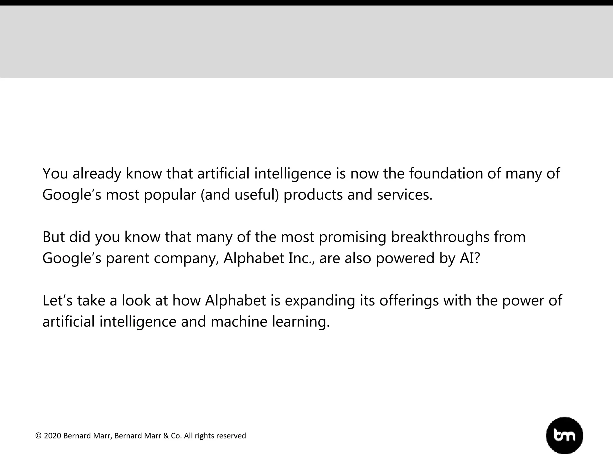 © 2020 Bernard Marr, Bernard Marr & Co. All rights reserved
You already know that artificial intelligence is now the foundation of many of
Google’s most popular (and useful) products and services.
But did you know that many of the most promising breakthroughs from
Google’s parent company, Alphabet Inc., are also powered by AI?
Let’s take a look at how Alphabet is expanding its offerings with the power of
artificial intelligence and machine learning.
 