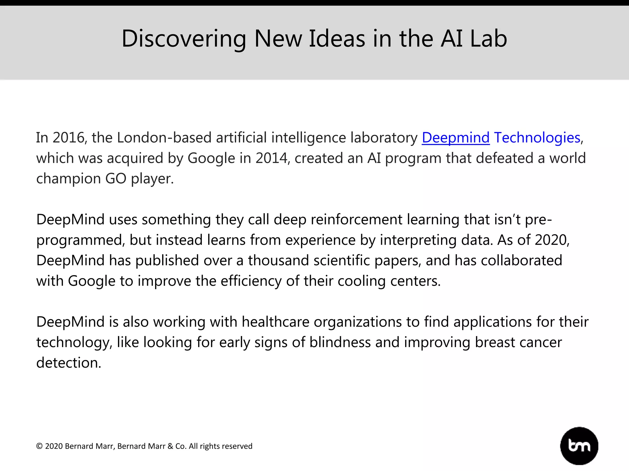 © 2020 Bernard Marr, Bernard Marr & Co. All rights reserved
Discovering New Ideas in the AI Lab
In 2016, the London-based artificial intelligence laboratory Deepmind Technologies,
which was acquired by Google in 2014, created an AI program that defeated a world
champion GO player.
DeepMind uses something they call deep reinforcement learning that isn’t pre-
programmed, but instead learns from experience by interpreting data. As of 2020,
DeepMind has published over a thousand scientific papers, and has collaborated
with Google to improve the efficiency of their cooling centers.
DeepMind is also working with healthcare organizations to find applications for their
technology, like looking for early signs of blindness and improving breast cancer
detection.
 