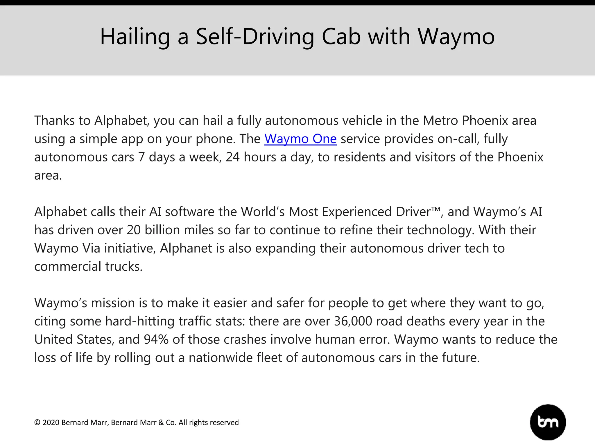 © 2020 Bernard Marr, Bernard Marr & Co. All rights reserved
Hailing a Self-Driving Cab with Waymo
Thanks to Alphabet, you can hail a fully autonomous vehicle in the Metro Phoenix area
using a simple app on your phone. The Waymo One service provides on-call, fully
autonomous cars 7 days a week, 24 hours a day, to residents and visitors of the Phoenix
area.
Alphabet calls their AI software the World’s Most Experienced Driver™, and Waymo’s AI
has driven over 20 billion miles so far to continue to refine their technology. With their
Waymo Via initiative, Alphanet is also expanding their autonomous driver tech to
commercial trucks.
Waymo’s mission is to make it easier and safer for people to get where they want to go,
citing some hard-hitting traffic stats: there are over 36,000 road deaths every year in the
United States, and 94% of those crashes involve human error. Waymo wants to reduce the
loss of life by rolling out a nationwide fleet of autonomous cars in the future.
 