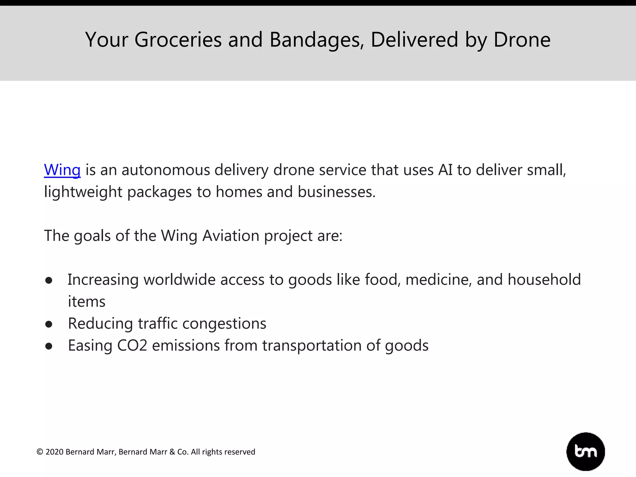 © 2020 Bernard Marr, Bernard Marr & Co. All rights reserved
Your Groceries and Bandages, Delivered by Drone
Wing is an autonomous delivery drone service that uses AI to deliver small,
lightweight packages to homes and businesses.
The goals of the Wing Aviation project are:
● Increasing worldwide access to goods like food, medicine, and household
items
● Reducing traffic congestions
● Easing CO2 emissions from transportation of goods
 