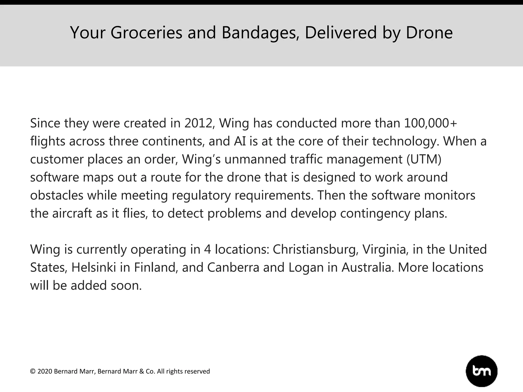 © 2020 Bernard Marr, Bernard Marr & Co. All rights reserved
Your Groceries and Bandages, Delivered by Drone
Since they were created in 2012, Wing has conducted more than 100,000+
flights across three continents, and AI is at the core of their technology. When a
customer places an order, Wing’s unmanned traffic management (UTM)
software maps out a route for the drone that is designed to work around
obstacles while meeting regulatory requirements. Then the software monitors
the aircraft as it flies, to detect problems and develop contingency plans.
Wing is currently operating in 4 locations: Christiansburg, Virginia, in the United
States, Helsinki in Finland, and Canberra and Logan in Australia. More locations
will be added soon.
 