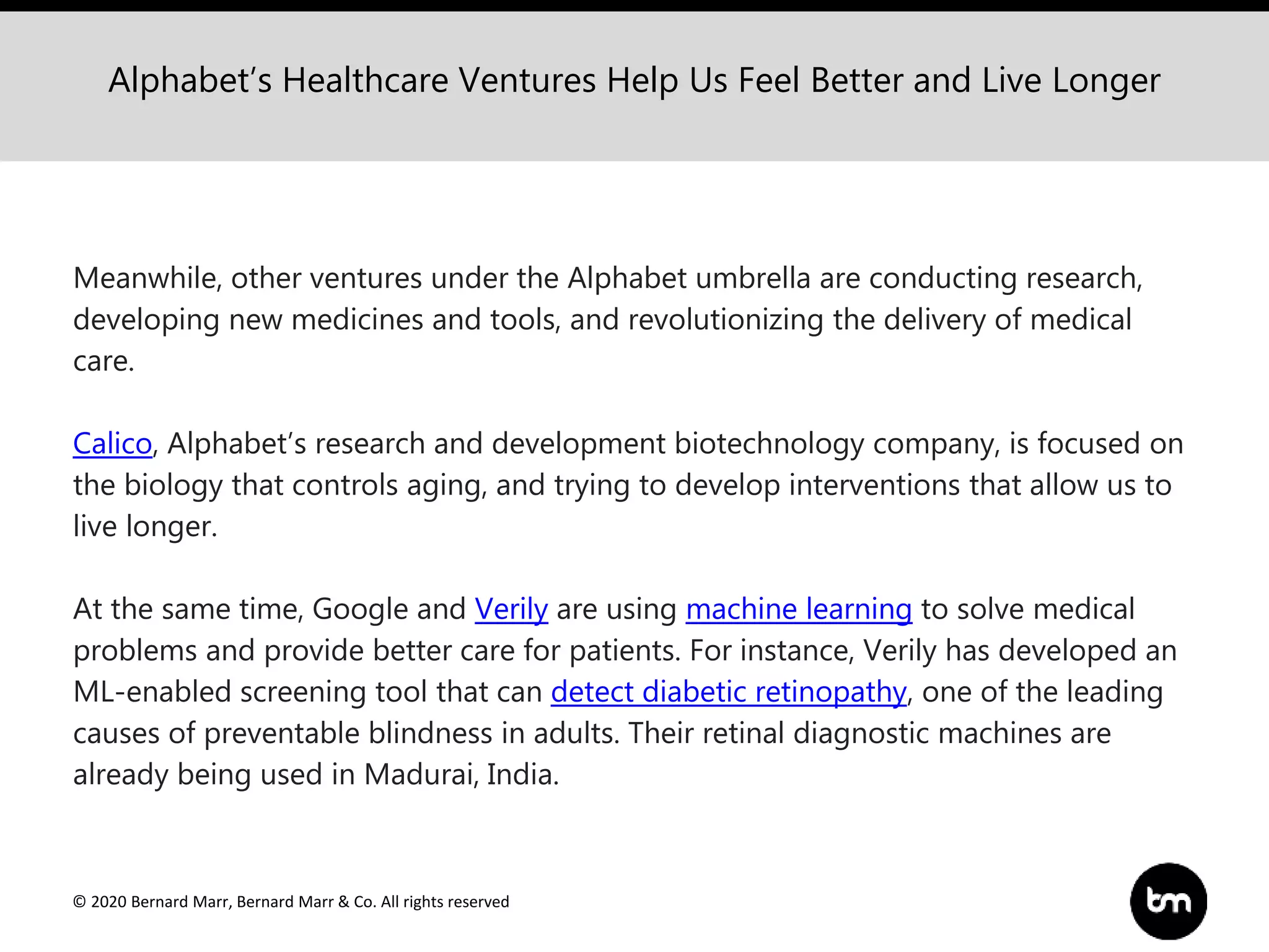 © 2020 Bernard Marr, Bernard Marr & Co. All rights reserved
Alphabet’s Healthcare Ventures Help Us Feel Better and Live Longer
Meanwhile, other ventures under the Alphabet umbrella are conducting research,
developing new medicines and tools, and revolutionizing the delivery of medical
care.
Calico, Alphabet’s research and development biotechnology company, is focused on
the biology that controls aging, and trying to develop interventions that allow us to
live longer.
At the same time, Google and Verily are using machine learning to solve medical
problems and provide better care for patients. For instance, Verily has developed an
ML-enabled screening tool that can detect diabetic retinopathy, one of the leading
causes of preventable blindness in adults. Their retinal diagnostic machines are
already being used in Madurai, India.
 