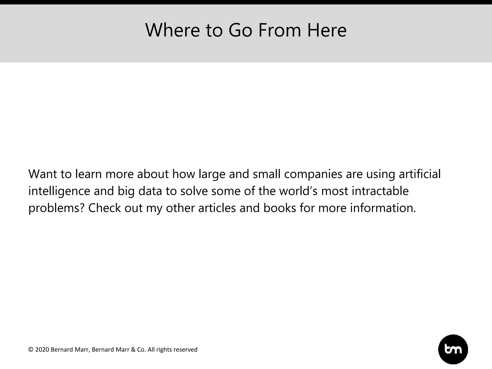 © 2020 Bernard Marr, Bernard Marr & Co. All rights reserved
Where to Go From Here
Want to learn more about how large and small companies are using artificial
intelligence and big data to solve some of the world’s most intractable
problems? Check out my other articles and books for more information.
 