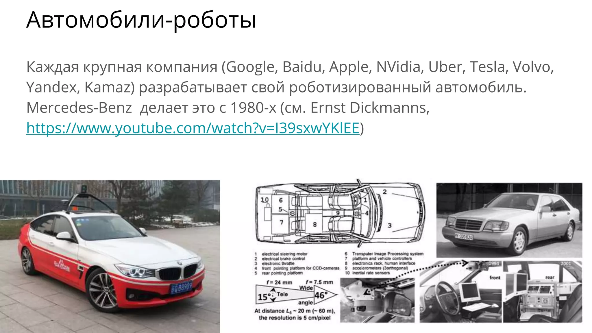 Автомобили-роботы
Каждая крупная компания (Google, Baidu, Apple, NVidia, Uber, Tesla, Volvo,
Yandex, Kamaz) разрабатывает свой роботизированный автомобиль.
Mercedes-Benz делает это с 1980-х (см. Ernst Dickmanns,
https://www.youtube.com/watch?v=I39sxwYKlEE)
 