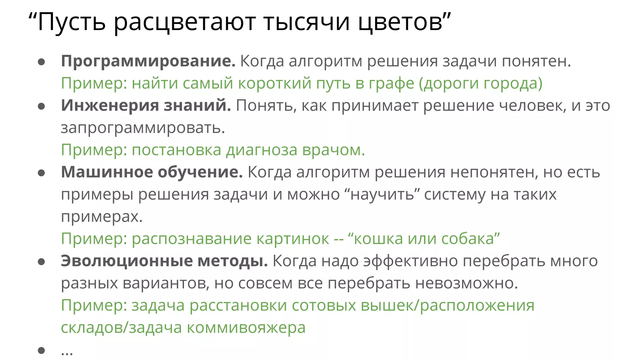 ● Программирование. Когда алгоритм решения задачи понятен.
Пример: найти самый короткий путь в графе (дороги города)
● Инженерия знаний. Понять, как принимает решение человек, и это
запрограммировать.
Пример: постановка диагноза врачом.
● Машинное обучение. Когда алгоритм решения непонятен, но есть
примеры решения задачи и можно “научить” систему на таких
примерах.
Пример: распознавание картинок -- “кошка или собака”
● Эволюционные методы. Когда надо эффективно перебрать много
разных вариантов, но совсем все перебрать невозможно.
Пример: задача расстановки сотовых вышек/расположения
складов/задача коммивояжера
● ...
“Пусть расцветают тысячи цветов”
 