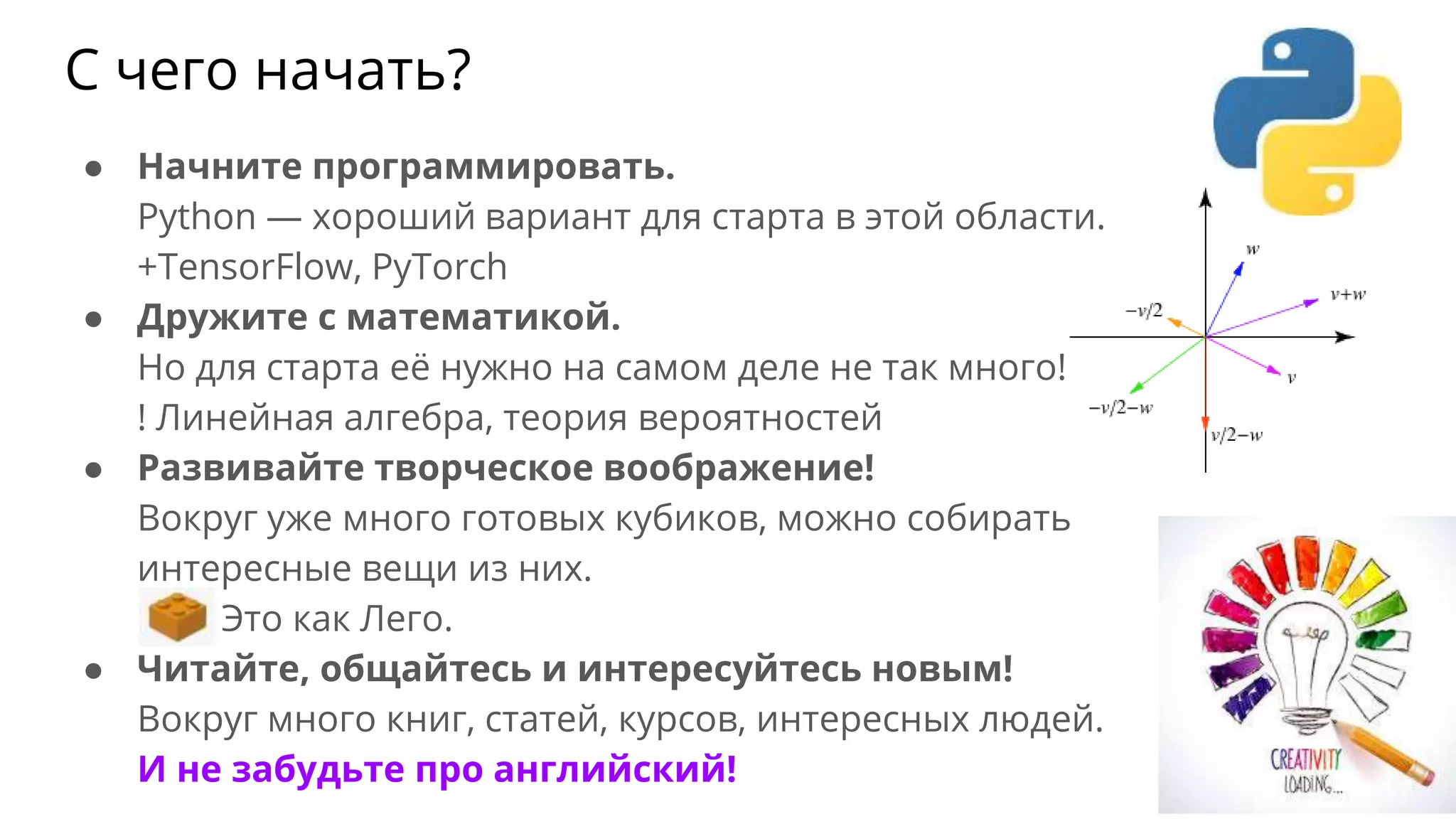 С чего начать?
● Начните программировать.
Python — хороший вариант для старта в этой области.
+TensorFlow, PyTorch
● Дружите с математикой.
Но для старта её нужно на самом деле не так много!
! Линейная алгебра, теория вероятностей
● Развивайте творческое воображение!
Вокруг уже много готовых кубиков, можно собирать
интересные вещи из них.
Это как Лего.
● Читайте, общайтесь и интересуйтесь новым!
Вокруг много книг, статей, курсов, интересных людей.
И не забудьте про английский!
 