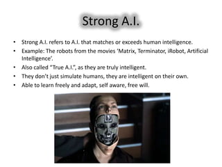 Strong A.I.
• Strong A.I. refers to A.I. that matches or exceeds human intelligence.
• Example: The robots from the movies ‘Matrix, Terminator, iRobot, Artificial
  Intelligence’.
• Also called “True A.I.”, as they are truly intelligent.
• They don’t just simulate humans, they are intelligent on their own.
• Able to learn freely and adapt, self aware, free will.
 