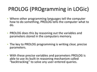 PROLOG (PROgramming in LOGic)
• Where other programming languages tell the computer
  how to do something, PROLOG tells the computer what to
  do.

• PROLOG does this by reasoning out the variables and
  parameters stored in the computers memory.

• The key to PROLOG programming is writing clear, precise
  parameters.

• With these precise variables and parameters PROLOG is
  able to use its built-in reasoning mechanism called
  “backtracking” to solve any user-entered queries.
 