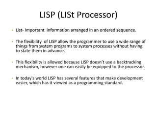 LISP (LISt Processor)
• List- Important information arranged in an ordered sequence.

• The flexibility of LISP allow the programmer to use a wide range of
  things from system programs to system processes without having
  to state them in advance.

• This flexibility is allowed because LISP doesn’t use a backtracking
  mechanism, however one can easily be equipped to the processor.

• In today's world LISP has several features that make development
  easier, which has it viewed as a programming standard.
 