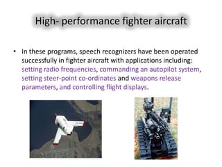 High- performance fighter aircraft

• In these programs, speech recognizers have been operated
  successfully in fighter aircraft with applications including:
  setting radio frequencies, commanding an autopilot system,
  setting steer-point co-ordinates and weapons release
  parameters, and controlling flight displays.
 