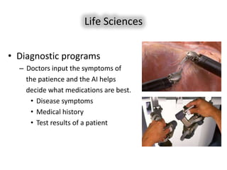 Life Sciences


• Diagnostic programs
  – Doctors input the symptoms of
    the patience and the AI helps
    decide what medications are best.
      • Disease symptoms
      • Medical history
      • Test results of a patient
 