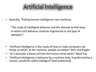 Artificial Intelligence
• Basically, “Putting human intelligence into machines.

    “The study of intelligent behavior and the attempt to find ways
    in which such behavior could be engineered in any type of
    ARTIFACT”.


• “Artificial Intelligence is the study of how to make computers do
  things at which, at the moment, people are better”-Rich and Knight.
• “AI is basically a theory of how the human mind works”-Mark Fox.
• “Artificial Intelligence is behavior by a machine that, if performed by a
  human, would be called intelligent”(well publicized).
 