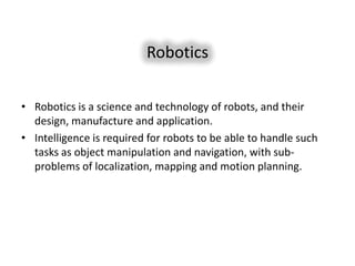 Robotics

• Robotics is a science and technology of robots, and their
  design, manufacture and application.
• Intelligence is required for robots to be able to handle such
  tasks as object manipulation and navigation, with sub-
  problems of localization, mapping and motion planning.
 
