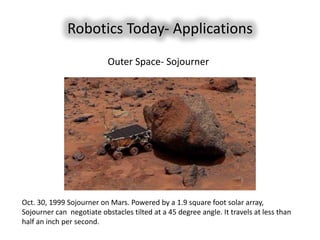 Robotics Today- Applications
                           Outer Space- Sojourner




Oct. 30, 1999 Sojourner on Mars. Powered by a 1.9 square foot solar array,
Sojourner can negotiate obstacles tilted at a 45 degree angle. It travels at less than
half an inch per second.
 
