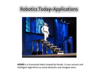 Robotics Today- Applications




ASIMO is a humanoid robot created by Honda. It uses sensors and
Intelligent algorithms to avoid obstacles and navigate stairs.
 