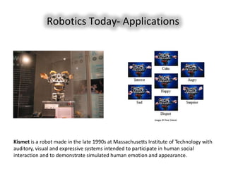 Robotics Today- Applications




Kismet is a robot made in the late 1990s at Massachusetts Institute of Technology with
auditory, visual and expressive systems intended to participate in human social
interaction and to demonstrate simulated human emotion and appearance.
 