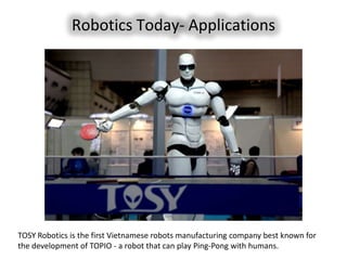 Robotics Today- Applications




TOSY Robotics is the first Vietnamese robots manufacturing company best known for
the development of TOPIO - a robot that can play Ping-Pong with humans.
 