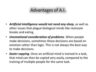 Advantages of A.I.

• Artificial intelligence would not need any sleep, as well as
  other issues that plague biological minds like restroom
  breaks and eating.
• Unemotional consideration of problems. When people
  make decisions, sometimes those decisions are based on
  emotion rather than logic. This is not always the best way
  to make decisions.
• Easier copying. Once an artificial mind is trained in a task,
  that mind can then be copied very easily, compared to the
  training of multiple people for the same task.
 