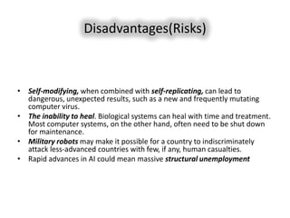 Disadvantages(Risks)



• Self-modifying, when combined with self-replicating, can lead to
  dangerous, unexpected results, such as a new and frequently mutating
  computer virus.
• The inability to heal. Biological systems can heal with time and treatment.
  Most computer systems, on the other hand, often need to be shut down
  for maintenance.
• Military robots may make it possible for a country to indiscriminately
  attack less-advanced countries with few, if any, human casualties.
• Rapid advances in AI could mean massive structural unemployment
 