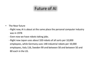 Future of AI


• The Near future
  - Right now, Ai is about at the same place the personal computer industry
    was in 1978
  - Even now we have robots taking jobs.
  - Right now Japan uses about 320 robots of all sorts per 10,000
    employees, while Germany uses 148 industrial robots per 10,000
    employees, Italy 116, Sweden 99 and between 50 and between 50 and
    80 each in the US.
 