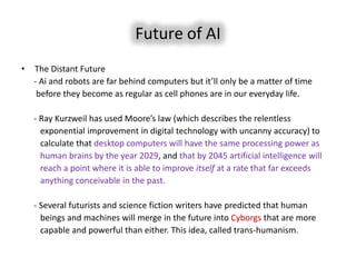 Future of AI
•   The Distant Future
    - Ai and robots are far behind computers but it’ll only be a matter of time
     before they become as regular as cell phones are in our everyday life.

    - Ray Kurzweil has used Moore’s law (which describes the relentless
      exponential improvement in digital technology with uncanny accuracy) to
      calculate that desktop computers will have the same processing power as
      human brains by the year 2029, and that by 2045 artificial intelligence will
      reach a point where it is able to improve itself at a rate that far exceeds
      anything conceivable in the past.

    - Several futurists and science fiction writers have predicted that human
      beings and machines will merge in the future into Cyborgs that are more
      capable and powerful than either. This idea, called trans-humanism.
 