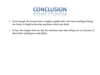 • Even though, the human brain is highly capable and is the most intelligent being,
  the future is bright to develop machines which can think.

• It may also happen that one day the machines may start ruling over us, because of
  their better intelligence and ability.
 