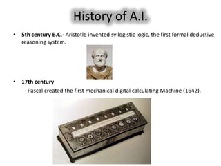 History of A.I.
• 5th century B.C.- Aristotle invented syllogistic logic, the first formal deductive
  reasoning system.




• 17th century
   - Pascal created the first mechanical digital calculating Machine (1642).
 