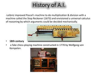 History of A.I.
-Leibniz improved Pascal's machine to do multiplication & division with a
machine called the Step Reckoner (1673) and envisioned a universal calculus
of reasoning by which arguments could be decided mechanically.




• 18th century
• a fake chess-playing machine constructed in 1770 by Wolfgang von
  Kempelen.
 