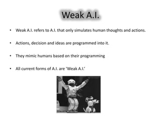 Weak A.I.
• Weak A.I. refers to A.I. that only simulates human thoughts and actions.

• Actions, decision and ideas are programmed into it.

• They mimic humans based on their programming

• All current forms of A.I. are ‘Weak A.I.’
 